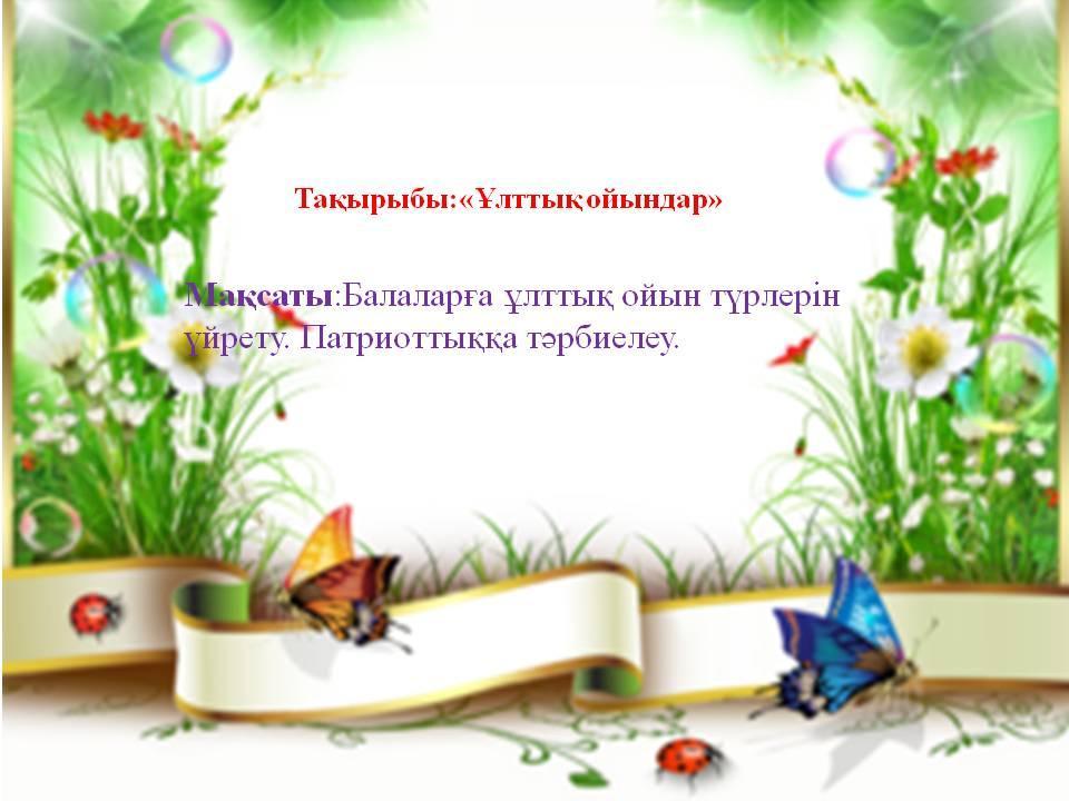 Балаға дүниенің қызығы  – ойын, барлығын ойынға айналдыру. Сондықтан балаға тәрбие бергенде ойын мен тәрбиені ұштастырып, баланы ойната тұра, оның бойына рухани, адами құндылықтарды сіңіру ата-ананың да, тәрбиешінің де, міндеті.